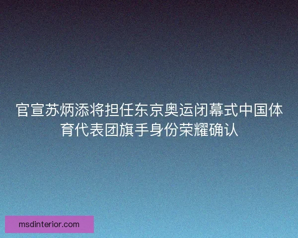 官宣苏炳添将担任东京奥运闭幕式中国体育代表团旗手身份荣耀确认